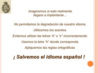 Imaginemos si esto realmente 
llegara a implantarse… 
No permitamos la degradación de nuestro idioma. 
Utilicemos los acentos. 
Evitemos utilizar las letras “k” o “z” incorrectamente. 
Usemos la letra “h” donde corresponda. 
Apliquemos las reglas ortográficas. 
¡ Salvemos el idioma español ! 
 