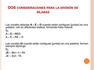 DOS CONSIDERACIONES PARA LA DIVISIÓN DE 
SÍLABAS 
Las vocales abiertas A – E – O cuando están contiguas (juntas) en una 
palabra, van en diferentes sílabas, formando hiato natural. 
Ej. 
A – É – REO 
A – É – RE – O 
Las vocales UI cuando están contiguas (juntas) en una palabra, forman 
siempre diptongo 
Ej. 
JE - SU – I – TA 
JE – SUI - TA 
 