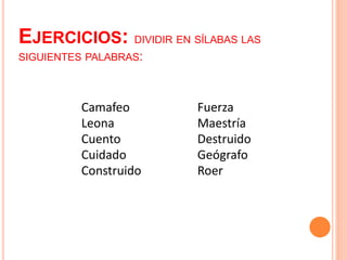 EJERCICIOS: DIVIDIR EN SÍLABAS LAS 
SIGUIENTES PALABRAS: 
Camafeo 
Leona 
Cuento 
Cuidado 
Construido 
Fuerza 
Maestría 
Destruido 
Geógrafo 
Roer 
 