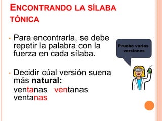 ENCONTRANDO LA SÍLABA 
TÓNICA 
• Para encontrarla, se debe 
repetir la palabra con la 
fuerza en cada sílaba. 
• Decidir cúal versión suena 
más natural: 
ventanas ventanas 
ventanas 
Pruebe varias 
versiones 
 