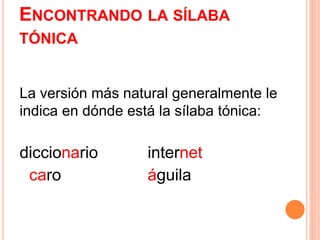 ENCONTRANDO LA SÍLABA 
TÓNICA 
La versión más natural generalmente le 
indica en dónde está la sílaba tónica: 
diccionario internet 
caro águila 
 
