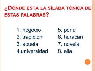 ¿DÓNDE ESTÁ LA SÍLABA TÓNICA DE 
ESTAS PALABRAS? 
1. negocio 
2. tradicion 
3. abuela 
4.universidad 
5. pena 
6. huracan 
7. novela 
8. ella 
 