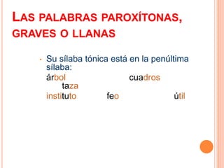 LAS PALABRAS PAROXÍTONAS, 
GRAVES O LLANAS 
• Su sílaba tónica está en la penúltima 
sílaba: 
árbol cuadros 
taza 
instituto feo útil 
 