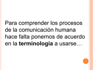 Para comprender los procesos 
de la comunicación humana 
hace falta ponernos de acuerdo 
en la terminología a usarse… 
 