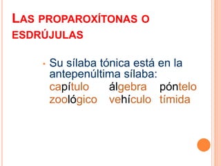 LAS PROPAROXÍTONAS O 
ESDRÚJULAS 
• Su sílaba tónica está en la 
antepenúltima sílaba: 
capítulo álgebra póntelo 
zoológico vehículo tímida 
 