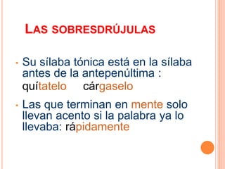 LAS SOBRESDRÚJULAS 
• Su sílaba tónica está en la sílaba 
antes de la antepenúltima : 
quítatelo cárgaselo 
• Las que terminan en mente solo 
llevan acento si la palabra ya lo 
llevaba: rápidamente 
 