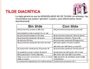 TILDE DIACRÍTICA 
La regla general es que los MONOSÍLABOS NO SE TILDAN; sin embargo, hay 
monosílabos que poseen “gemelos” o pares y para diferenciarlos, llevan 
diacríticamente 
 