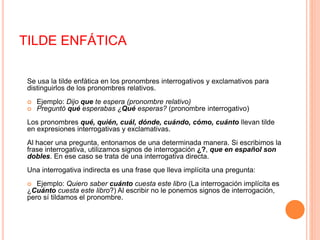TILDE ENFÁTICA 
Se usa la tilde enfática en los pronombres interrogativos y exclamativos para 
distinguirlos de los pronombres relativos. 
 Ejemplo: Dijo que te espera (pronombre relativo) 
 Preguntó qué esperabas ¿Qué esperas? (pronombre interrogativo) 
Los pronombres qué, quién, cuál, dónde, cuándo, cómo, cuánto llevan tilde 
en expresiones interrogativas y exclamativas. 
Al hacer una pregunta, entonamos de una determinada manera. Si escribimos la 
frase interrogativa, utilizamos signos de interrogación ¿?, que en español son 
dobles. En ese caso se trata de una interrogativa directa. 
Una interrogativa indirecta es una frase que lleva implícita una pregunta: 
 Ejemplo: Quiero saber cuánto cuesta este libro (La interrogación implícita es 
¿Cuánto cuesta este libro?) Al escribir no le ponemos signos de interrogación, 
pero sí tildamos el pronombre. 
 