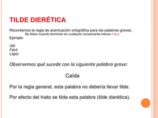 TILDE DIERÉTICA 
Recordemos la regla de acentuación ortográfica para las palabras graves: 
Se tildan cuando terminan en cualquier consonante menos n o s. 
Ejemplo 
Útil 
Fácil 
Lápiz 
Observemos qué sucede con la siguiente palabra grave: 
Caída 
Por la regla general, esta palabra no debería llevar tilde. 
Por efecto del hiato se tilda esta palabra (tilde dierética). 
 