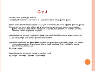 G Y J 
La consonante g tiene dos sonidos: 
Sonido fuerte delante de las vocales e, i (suena semejante a la j): gentío, girasol. 
Sonido suave delante de las vocales a, o, u y de consonante: ganancia, algodón, grabado, glacial. 
Para dar sonido suave a las sílabas ge, gi se coloca una u intermedia que no suena: guiso, 
guerra. Para que esta u intermedia recobre su sonido, se le colocan dos puntitos, llamados 
diéresis o crema: vergüenza, pingüino 
Las palabras que terminan con el sufijo -logía (que significa tratado, ciencia) se escriben con g 
Ej. La antropología es la ciencia que estudia al hombre. 
Los verbos terminados en -ger / -gir se escriben con g (excepto crujir, tejer y grujir). Sus formas 
conjugadas mantienen la g de la raíz delante de las vocales e, i pero cambian la g por j 
delante de las vocales a y o 
Ej. exigir – exijo 
Las palabras que terminadas en -aje se escriben con j 
Ej. paisaje – aterrizaje – plumaje – aprendizaje 
 