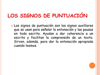 LOS SIGNOS DE PUNTUACIÓN 
 Los signos de puntuación son los signos auxiliares 
que se usan para señalar la entonación y las pausas 
en todo escrito. Ayudan a dar coherencia a un 
escrito y facilitan la comprensión de un texto. 
Sirven, además, para dar la entonación apropiada 
cuando leemos. 
 