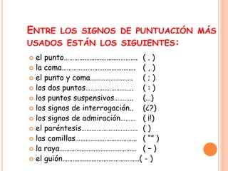 ENTRE LOS SIGNOS DE PUNTUACIÓN MÁS 
USADOS ESTÁN LOS SIGUIENTES: 
 el punto……………………………………. ( . ) 
 la coma……………………………………. ( , ) 
 el punto y coma……………………. ( ; ) 
 los dos puntos………………………. ( : ) 
 los puntos suspensivos……….. (…) 
 los signos de interrogación.. (¿?) 
 los signos de admiración……… ( ¡!) 
 el paréntesis…………………………… ( ) 
 las comillas……………………………… ( “” ) 
 la raya……………………………………… ( – ) 
 el guión………………………………………( - ) 
 