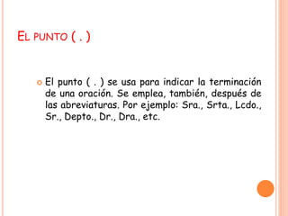 EL PUNTO ( . ) 
 El punto ( . ) se usa para indicar la terminación 
de una oración. Se emplea, también, después de 
las abreviaturas. Por ejemplo: Sra., Srta., Lcdo., 
Sr., Depto., Dr., Dra., etc. 
 