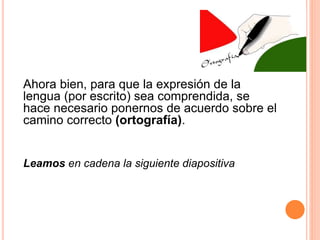 Ahora bien, para que la expresión de la 
lengua (por escrito) sea comprendida, se 
hace necesario ponernos de acuerdo sobre el 
camino correcto (ortografía). 
Leamos en cadena la siguiente diapositiva 
 