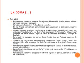 LA COMA ( , ) 
 Se usa: 
 Para separar elementos en serie. Por ejemplo: El revendón llevaba guineos, chinas, 
toronjas, nísperos y mameyes. 
 Para separar el vocativo: Pedro, baja al comedor. 
 En las frases explicativas: Los animales, que escucharon la detonación, huyeron 
despavoridos. 
 Antes y después de frases conjuntivas y de expresiones parentéticas, como: “sin 
embargo”, “no obstante”…, “es decir”, “por consiguiente”, “sin duda”…: El perro del 
guardián, es decir, Lobito, vigila la finca. El maestro, finalmente, concluyó el 
capítulo. 
 Para suplir la supresión del verbo: Compré este libro en Paliques; aquel, en la 
Universidad. 
 Antes de las conjunciones adversativas y consecutivas “pero”, “luego”, “pues”. Por 
ejemplo: Iría, pero no puedo. Hará el ejercicio, pues se lo ordené. Pienso, luego 
existo. 
 Para separar la proposición subordinada de la principal: Cuando se termine la clase, 
iremos a la biblioteca. 
 Después del adverbio de afirmación “sí “ al inicio de una oración: Sí, saldremos en 
unos minutos. 
 Para separar elementos en aposición: Madrid, capital de España, está en el centro 
de la Península. 
 