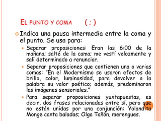 EL PUNTO Y COMA ( ; ) 
 Indica una pausa intermedia entre la coma y 
el punto. Se usa para: 
 Separar proposiciones: Eran las 6:00 de la 
mañana; salté de la cama; me vestí velozmente y 
salí determinado a renunciar. 
 Separar proposiciones que contienen una o varias 
comas: ”En el Modernismo se usaron efectos de 
brillo, color, luminosidad, para devolver a la 
palabra su valor poético; además, predominaron 
las imágenes sensoriales.” 
 Para separar proposiciones yuxtapuestas, es 
decir, dos frases relacionadas entre sí, pero que 
no están unidas por una conjunción: Yolandita 
Monge canta baladas; Olga Tañón, merengues. 
 