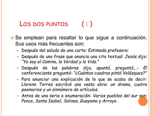 LOS DOS PUNTOS ( : ) 
 Se emplean para resaltar lo que sigue a continuación. 
Sus usos más frecuentes son: 
 Después del saludo de una carta: Estimada profesora: 
 Después de una frase que anuncia una cita textual: Jesús dijo: 
“Yo soy el Camino, la Verdad y la Vida.” 
 Después de las palabras dijo, apuntó, preguntó,…: El 
conferenciante preguntó: “¿Cuántos cuadros pintó Velázquez?” 
 Para anunciar una explicación de lo que se acaba de decir: 
Llorens Torres escribió una vasta obra: un drama, cuatro 
poemarios y un sinnúmero de artículos. 
 Antes de una serie o enumeración: Varios pueblos del sur son: 
Ponce, Santa Isabel, Salinas, Guayama y Arroyo . 
 