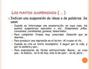 LOS PUNTOS SUSPENSIVOS ( … ) 
 Indican una suspensión de ideas o de palabras. Se 
usan: 
 Cuando se interrumpe una enumeración, en cuyo caso, los 
puntos suspensivos equivalen a etc. Compramos piñas, 
corazones, carambolas, guineos, tamarindos… 
 Para completar frases muy conocidas: Camarón que se 
duerme… 
 Para producir una impresión en el lector: Al cruzar el río… 
 Cuando se cita un texto incompleto: Y seguir por la vida, y 
por la sombra y por… 
 Para expresarse de forma entrecortada: Bueno… yo creo 
que… la música… no la de hoy, sino la de ayer… no sé, pero… 
 