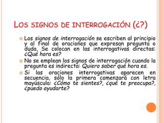 LOS SIGNOS DE INTERROGACIÓN (¿?) 
 Los signos de interrogación se escriben al principio 
y al final de oraciones que expresan pregunta o 
duda. Se colocan en las interrogativas directas: 
¿Qué hora es? 
 No se emplean los signos de interrogación cuando la 
pregunta es indirecta: Quiero saber qué hora es. 
 Si las oraciones interrogativas aparecen en 
secuencia, sólo la primera comenzará con letra 
mayúscula: ¿Cómo te sientes?, ¿qué te preocupa?, 
¿puedo ayudarte? 
 