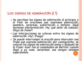LOS SIGNOS DE ADMIRACIÓN (¡ !) 
 Se escriben los signos de admiración al principio y 
al final de oraciones que expresan admiración, 
asombro, sorpresa, exhortación o énfasis: ¡Qué 
hermosa interpretación!, ¡Ay, qué dolor de cabeza!, 
¡Deja de fumar! 
 Las interjecciones se colocan entre los signos de 
admiración: ¡Ay!, ¡Fuego! 
 Se puede interrumpir la oración para intercalar una 
frase que expresa admiración; por consiguiente, se 
colocan los signos de admiración antes y después de 
la frase: Ayer fue el cumpleaños de Bertita; cuando 
llegó a su casa, ¡sorpresa!, sus amigos estaban 
esperándola. 
 
