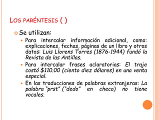 LOS PARÉNTESIS ( ) 
Se utilizan: 
 Para intercalar información adicional, como: 
explicaciones, fechas, páginas de un libro y otros 
datos: Luis Llorens Torres (1876-1944) fundó la 
Revista de las Antillas. 
 Para intercalar frases aclaratorias: El traje 
costó $110.00 (ciento diez dólares) en una venta 
especial. 
 En las traducciones de palabras extranjeras: La 
palabra “prst” (“dedo” en checo) no tiene 
vocales. 
 