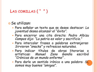 LAS COMILLAS ( “ ” ) 
Se utilizan: 
 Para señalar un texto que se desee destacar: La 
juventud desea alcanzar el “éxito”. 
 Para encerrar una cita directa: Pedro Albizu 
Campos dijo: “La patria es valor y sacrificio.” 
 Para intercalar frases o palabras extranjeras: 
Sirvieron “snacks” y refrescos naturales. 
 Para indicar títulos de obras literarias o 
artísticas: Manuel Zeno Gandía escribió 
“Crónicas de un mundo enfermo” . 
 Para darle un sentido irónico a una palabra: Sí, 
somos muy buenos “amigos”. 
 