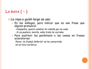 LA RAYA ( – ) 
 La raya o guión largo se usa: 
 En los diálogos, para indicar que es una frase que 
alguien pronuncia: 
-Compadre, quiero cambiar mi caballo por su casa. 
-Si yo pudiera, mocito, este trato te cerraba. 
 Para sustituir los paréntesis o las comas en frases 
aclaratorias: 
Ponce –la Ciudad Señorial– se ha convertido 
en un foco turístico. 
 