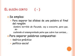 EL GUIÓN CORTO ( - ) 
Se emplea: 
 Para separar las sílabas de una palabra al final 
del renglón: 
Sombra terrible de Facundo, voy a evocarte, para que, 
sa-cudiendo 
el ensangrentado polvo que cubre tus cenizas,… 
 Para separar palabras compuestas: 
 teórico-práctico 
 político-social 
 