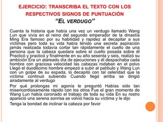 EJERCICIO: TRANSCRIBA EL TEXTO CON LOS 
RESPECTIVOS SIGNOS DE PUNTUACIÓN 
“EL VERDUGO” 
Cuenta la historia que había una vez un verdugo llamado Wang 
Lun que vivía en el reino del segundo emperador de la dinastía 
Ming Era famoso por su habilidad y rapidez al decapitar a sus 
víctimas pero toda su vida había tenido una secreta aspiración 
jamás realizada todavía cortar tan rápidamente el cuello de una 
persona que la cabeza quedara sobre el cuello posada sobre él 
Practicó y practicó y finalmente en su año sesenta y seis, realizó su 
ambición Era un atareado día de ejecuciones y él despachaba cada 
hombre con graciosa velocidad las cabezas rodaban en el polvo 
Llegó el duodécimo hombre empezó a subir al patíbulo y Wang Lun 
con un golpe de su espada, lo decapitó con tal celeridad que la 
víctima continuó subiendo Cuando llegó arriba se dirigió 
airadamente al verdugo 
Por qué prolongas mi agonía le preguntó Habías sido tan 
misericordiosamente rápido con los otros Fue el gran momento de 
Wang Lun había coronado el trabajo de toda su vida En su rostro 
apareció una serena sonrisa se volvió hacia su víctima y le dijo 
Tenga la bondad de inclinar la cabeza por favor 
 