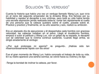 SOLUCIÓN “EL VERDUGO” 
Cuenta la historia que había una vez un verdugo llamado Wang Lun, que vivía 
en el reino del segundo emperador de la dinastía Ming. Era famoso por su 
habilidad y rapidez al decapitar a sus víctimas, pero toda su vida había tenido 
una secreta aspiración jamás realizada todavía: cortar tan rápidamente el cuello 
de una persona que la cabeza quedara sobre el cuello, posada sobre él. 
Practicó y practicó y finalmente, en su año sesenta y seis, realizó su ambición. 
Era un atareado día de ejecuciones y él despachaba cada hombre con graciosa 
velocidad; las cabezas rodaban en el polvo. Llegó el duodécimo hombre, 
empezó a subir al patíbulo y Wang Lun, con un golpe de su espada, lo decapitó 
con tal celeridad que la víctima continuó subiendo. Cuando llegó arriba, se 
dirigió airadamente al verdugo: 
-¿Por qué prolongas mi agonía? -le preguntó-. ¡Habías sido tan 
misericordiosamente rápido con los otros! 
Fue el gran momento de Wang Lun; había coronado el trabajo de toda su vida. 
En su rostro apareció una serena sonrisa; se volvió hacia su víctima y le dijo: 
-Tenga la bondad de inclinar la cabeza, por favor. 
 