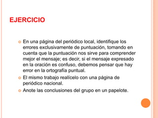 EJERCICIO 
 En una página del periódico local, identifique los 
errores exclusivamente de puntuación, tomando en 
cuenta que la puntuación nos sirve para comprender 
mejor el mensaje; es decir, si el mensaje expresado 
en la oración es confuso, debemos pensar que hay 
error en la ortografía puntual. 
 El mismo trabajo realícelo con una página de 
periódico nacional. 
 Anote las conclusiones del grupo en un papelote. 
