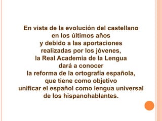 En vista de la evolución del castellano 
en los últimos años 
y debido a las aportaciones 
realizadas por los jóvenes, 
la Real Academia de la Lengua 
dará a conocer 
la reforma de la ortografía española, 
que tiene como objetivo 
unificar el español como lengua universal 
de los hispanohablantes. 
 