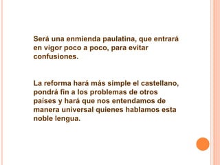 Será una enmienda paulatina, que entrará 
en vigor poco a poco, para evitar 
confusiones. 
La reforma hará más simple el castellano, 
pondrá fin a los problemas de otros 
países y hará que nos entendamos de 
manera universal quienes hablamos esta 
noble lengua. 
 