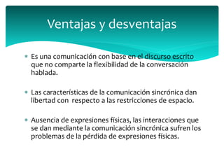  Es una comunicación con base en el discurso escrito
que no comparte la flexibilidad de la conversación
hablada.
 Las características de la comunicación sincrónica dan
libertad con respecto a las restricciones de espacio.
 Ausencia de expresiones físicas, las interacciones que
se dan mediante la comunicación sincrónica sufren los
problemas de la pérdida de expresiones físicas.
Ventajas y desventajas
 