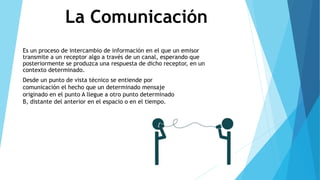 La Comunicación
Es un proceso de intercambio de información en el que un emisor
transmite a un receptor algo a través de un canal, esperando que
posteriormente se produzca una respuesta de dicho receptor, en un
contexto determinado.
Desde un punto de vista técnico se entiende por
comunicación el hecho que un determinado mensaje
originado en el punto A llegue a otro punto determinado
B, distante del anterior en el espacio o en el tiempo.
 