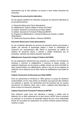 desempeños que la vida cotidiana y el acceso a otros niveles educativos les
demandan.
Programas de comunicación alternativa.
Se han logrado identificar los diferentes programas de educación alternativa en
la sociedad hondureña:
1). Educación Básica para Todos (Educatodos).
2).) Alfabetización Superior Integral Cristiana (ALFASIC)
3). Instituto Hondureño de Educación por Radio (IHER)
4). Instituto Nacional de Formación Profesional (INFOP),
5). Programa de Alfabetización y Educación Básica de Jóvenes y Adultos
(PRALEBAH)
6). Sistema de Educación Media a Distancia (SEMED).
Educación Básica para Todos (Educatodos)
Es una modalidad alternativa de servicios de educación básica para jóvenes y
adultos que estimula el aprendizaje integral a través la metodología de
instrucción por radiointeractiva (IRI). Ofrece la oportunidad de realizar los
estudios de educación básica a jóvenes y adultos hondureños que se
encuentran excluidos del sistema educativo tradicional.
Alfabetización Superación Integral Cristiana (ALFASIC)
Es una organización internacional cuyo propósito es contribuir con el Estado de
Honduras a disminuir el analfabetismo y disminuir el regazo escolar. La
población beneficiaria son los jóvenes y adultos. Desde sus inicios ALFASIC ha
dado especial énfasis a la alfabetización, debido a que uno de sus objetivos es
colaborar con la reducción de los altos índices de analfabetismo que existen en
el país.
Instituto Hondureño de Educación por Radio (IHER)
Inicio sus operaciones en Honduras en 1989, gracias a un grupo de voluntarios
comprometidos con los más pobres en Honduras que igual que ella orientaron
sus esfuerzos a generar una oportunidad para las personas que por razones
económicas, de distancia, edad, sexo o raza o cualquier otras desventaja no
tienen acceso a la educación presencial.
Instituto Nacional de Formación Profesional (INFOP)
Esta institución surge como una alternativa a jóvenes y adultos para la
obtención de un título profesional en el área técnica. INFOP tiene el propósito
de participar en el proceso de desarrollo integral del país como responsable
directo de una política de capacitación de recursos humanos quesea dinámica,
moderna y audaz.
 