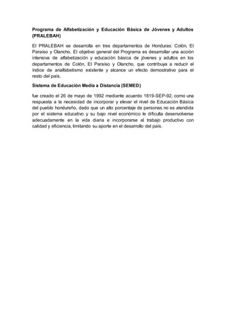 Programa de Alfabetización y Educación Básica de Jóvenes y Adultos
(PRALEBAH)
El PRALEBAH se desarrolla en tres departamentos de Honduras: Colón, El
Paraíso y Olancho. El objetivo general del Programa es desarrollar una acción
intensiva de alfabetización y educación básica de jóvenes y adultos en los
departamentos de Colón, El Paraíso y Olancho, que contribuya a reducir el
índice de analfabetismo existente y alcance un efecto demostrativo para el
resto del país.
Sistema de Educación Media a Distancia (SEMED)
fue creado el 26 de mayo de 1992 mediante acuerdo 1819-SEP-92, como una
respuesta a la necesidad de incorporar y elevar el nivel de Educación Básica
del pueblo hondureño, dado que un alto porcentaje de personas no es atendida
por el sistema educativo y su bajo nivel económico le dificulta desenvolverse
adecuadamente en la vida diaria e incorporarse al trabajo productivo con
calidad y eficiencia, limitando su aporte en el desarrollo del país.
 