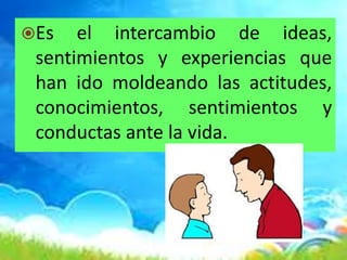 Es el intercambio de ideas,
sentimientos y experiencias que
han ido moldeando las actitudes,
conocimientos, sentimientos y
conductas ante la vida.
 