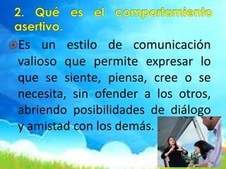 Es un estilo de comunicación
valioso que permite expresar lo
que se siente, piensa, cree o se
necesita, sin ofender a los otros,
abriendo posibilidades de diálogo
y amistad con los demás.
 