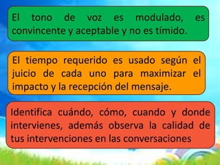 El tono de voz es modulado, es
convincente y aceptable y no es tímido.
El tiempo requerido es usado según el
juicio de cada uno para maximizar el
impacto y la recepción del mensaje.
Identifica cuándo, cómo, cuando y donde
intervienes, además observa la calidad de
tus intervenciones en las conversaciones
 