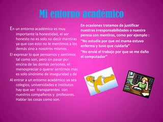 Mi entorno académico
En ocasiones tratamos de justificar
En un entorno académico es muy
nuestras irresponsabilidades o nuestra
importante la honestidad, el ser
pereza con mentiras, como por ejemplo :
honesto no es solo no decir mentiras
“No estudie por que mi mama estuvo
ya que con esto no le mentimos a los
enferma y tuve que cuidarla”
demás sino a nosotros mismos .
“No envié el trabajo por que se me daño
El expresar lo que pensamos y sentimos
el computador”
tal como son, pero sin pasar por
encina de las demás personas, el
menospreciar o querer sentirnos mas
es solo sinónimo de inseguridad y de
Al entrar a un entorno académico ya sea
colegios, universidades e institutos
hay que ser transparentes con
nuestros compañeros y profesores.
Hablar las cosas como son.

 