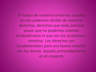 En todos de nuestros entornos sociales
no nos podemos olvidar de nuestros
derechos, derechos que toda persona
posee que no podemos intentar
arrebatárselos ni que nos los arrebaten a
nosotros. Los derechos son
fundamentales para una buena relación
con los demás basada primordialmente
en el respecto

 