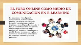 EL FORO ONLINE COMO MEDIO DE
COMUNICACIÓN EN E-LEARNING
Es un espacio virtual para la
comunicación asincrónica que
permite enviar y recibir mensajes
textuales con una organización
temática o cronológica. En esencia, el
foro es utilizado cuando una persona
desea dirigir un mensaje a otra
persona o a un grupo, cuando espera
recibir de otra persona una réplica o
cuando se beneficia de la lectura de
los mensajes enviados por otras
personas.
 
