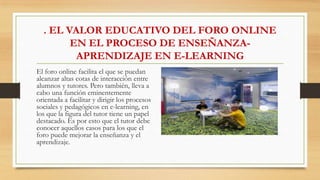 . EL VALOR EDUCATIVO DEL FORO ONLINE
EN EL PROCESO DE ENSEÑANZA-
APRENDIZAJE EN E-LEARNING
El foro online facilita el que se puedan
alcanzar altas cotas de interacción entre
alumnos y tutores. Pero también, lleva a
cabo una función eminentemente
orientada a facilitar y dirigir los procesos
sociales y pedagógicos en e-learning, en
los que la figura del tutor tiene un papel
destacado. Es por esto que el tutor debe
conocer aquellos casos para los que el
foro puede mejorar la enseñanza y el
aprendizaje.
 