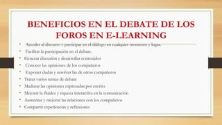 BENEFICIOS EN EL DEBATE DE LOS
FOROS EN E-LEARNING
• Acceder al discurso y participar en el diálogo en cualquier momento y lugar.
• Facilitar la participación en el debate.
• Generar discusión y desarrollar contenidos
• Conocer las opiniones de los compañeros
• Exponer dudas y resolver las de otros compañeros
• Tratar varios temas de debate
• Madurar las opiniones expresadas por escrito
• Mejorar la fluidez y riqueza interactiva en la comunicación
• Aumentar y mejorar las relaciones con los compañeros
• Compartir experiencias y reflexiones
 