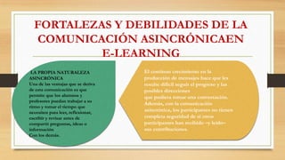 FORTALEZAS Y DEBILIDADES DE LA
COMUNICACIÓN ASINCRÓNICAEN
E-LEARNING
LA PROPIA NATURALEZA
ASINCRÓNICA
Una de las ventajas que se deriva
de esta comunicación es que
permite que los alumnos y
profesores puedan trabajar a su
ritmo y tomar el tiempo que
necesiten para leer, reflexionar,
escribir y revisar antes de
compartir preguntas, ideas o
información
Con los demás.
El continuo crecimiento en la
producción de mensajes hace que les
resulte difícil seguir el progreso y las
posibles direcciones
que pudiera tomar una conversación.
Además, con la comunicación
asincrónica, los participantes no tienen
completa seguridad de si otros
participantes han recibido –y leído–
sus contribuciones.
 