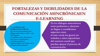 FORTALEZAS Y DEBILIDADES DE LA
COMUNICACIÓN ASINCRÓNICAEN
E-LEARNING
LA AUSENCIA DE
EXPRESIONES FÍSICAS
Uno de los inconvenientes del
diálogo asincrónico se debe a que
está limitado
a la palabra escrita. Este hecho
hace que la comunicación
asincrónica pierda la
espontaneidad y los matices de la
comunicación presencial
En los diálogos asincrónicos
entre profesores y alumnos
no llegan a considerarse
aspectos como
el tono vocal, los gestos no
verbales y otras expresiones
del contexto social que
puedan apoyar el proceso de
comunicación.
 