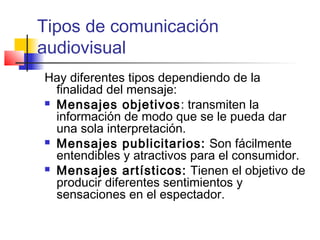 Tipos de comunicación 
audiovisual 
Hay diferentes tipos dependiendo de la 
finalidad del mensaje: 
 Mensajes objetivos: transmiten la 
información de modo que se le pueda dar 
una sola interpretación. 
 Mensajes publicitarios: Son fácilmente 
entendibles y atractivos para el consumidor. 
 Mensajes artísticos: Tienen el objetivo de 
producir diferentes sentimientos y 
sensaciones en el espectador. 
 