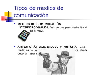 Tipos de medios de 
comunicación 
 MEDIOS DE COMUNICACIÓN 
INTERPERSONALES. Van de una persona/institución 
a otra, como el móvil. 
 ARTES GRÁFICAS, DIBUJO Y PINTURA. Este 
medio va de uno a muchos y tiene múltiples usos, desde 
decorar hasta informar. 
 