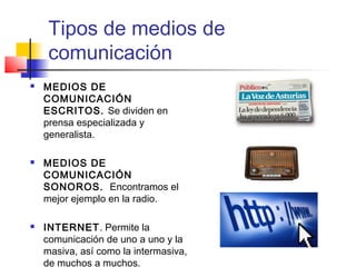 Tipos de medios de 
comunicación 
 MEDIOS DE 
COMUNICACIÓN 
ESCRITOS. Se dividen en 
prensa especializada y 
generalista. 
 MEDIOS DE 
COMUNICACIÓN 
SONOROS. Encontramos el 
mejor ejemplo en la radio. 
 INTERNET. Permite la 
comunicación de uno a uno y la 
masiva, así como la intermasiva, 
de muchos a muchos. 
